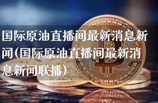 国际原油直播间最新消息新闻(国际原油直播间最新消息新闻联播)_https://www.qldgs.com_期货_第1张