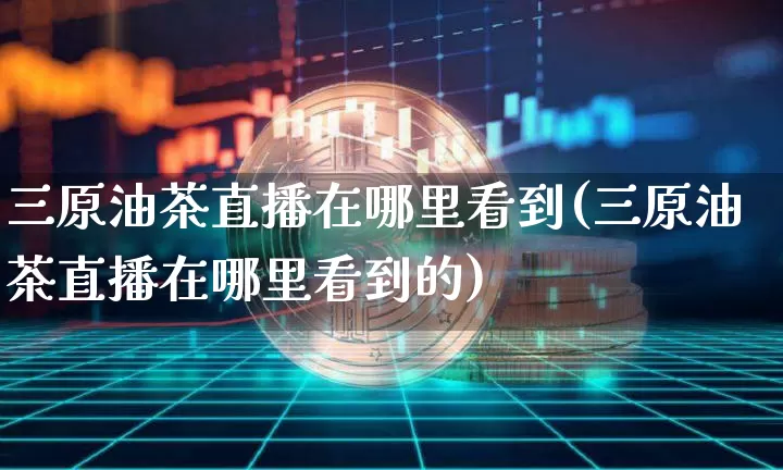 三原油茶直播在哪里看到(三原油茶直播在哪里看到的)_https://www.qldgs.com_期货_第1张