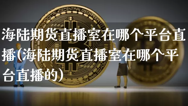 海陆期货直播室在哪个平台直播(海陆期货直播室在哪个平台直播的)_https://www.qldgs.com_内盘期货_第1张