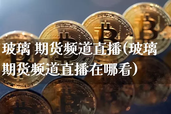 玻璃 期货频道直播(玻璃期货频道直播在哪看)_https://www.qldgs.com_黄金期货_第1张