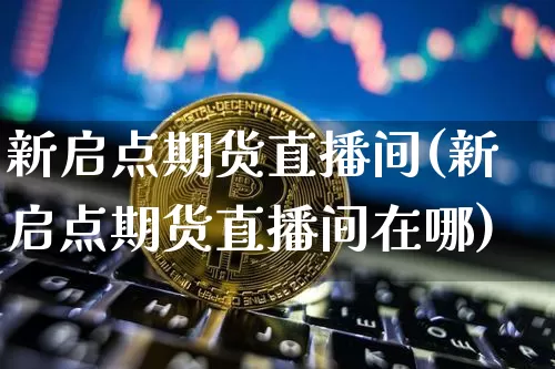 新启点期货直播间(新启点期货直播间在哪)_https://www.qldgs.com_国际期货_第1张