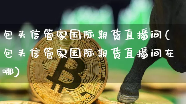 包头信管家国际期货直播间(包头信管家国际期货直播间在哪)_https://www.qldgs.com_原油期货_第1张