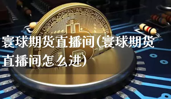 寰球期货直播间(寰球期货直播间怎么进)_https://www.qldgs.com_原油期货_第1张