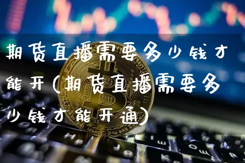期货直播需要多少钱才能开(期货直播需要多少钱才能开通)_https://www.qldgs.com_内盘期货_第1张