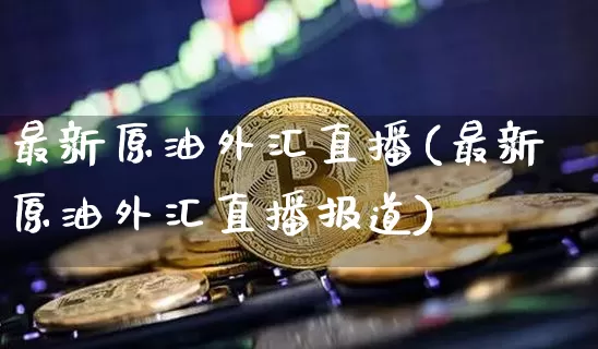 最新原油外汇直播(最新原油外汇直播报道)_https://www.qldgs.com_原油期货_第1张