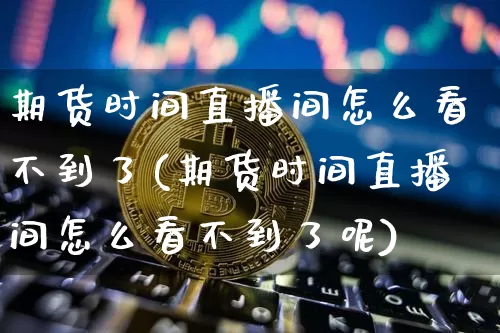 期货时间直播间怎么看不到了(期货时间直播间怎么看不到了呢)_https://www.qldgs.com_恒指期货_第1张