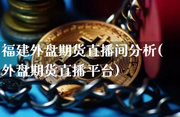 福建外盘期货直播间分析(外盘期货直播平台)_https://www.qldgs.com_原油期货_第1张