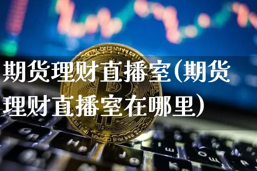 期货理财直播室(期货理财直播室在哪里)_https://www.qldgs.com_原油期货_第1张