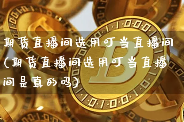 期货直播间选用叮当直播间(期货直播间选用叮当直播间是真的吗)_https://www.qldgs.com_国际期货_第1张