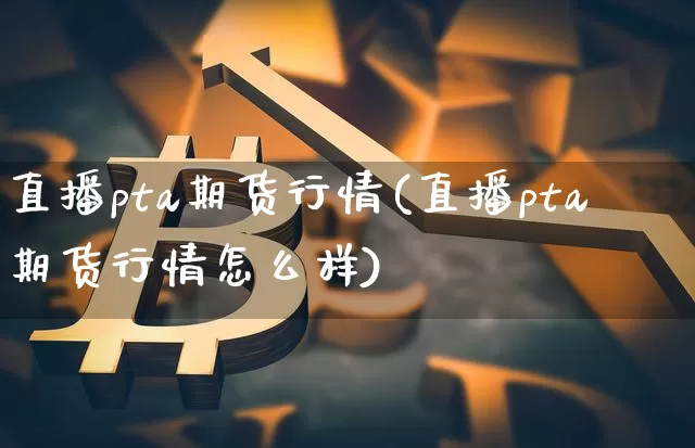 直播pta期货行情(直播pta期货行情怎么样)_https://www.qldgs.com_原油期货_第1张