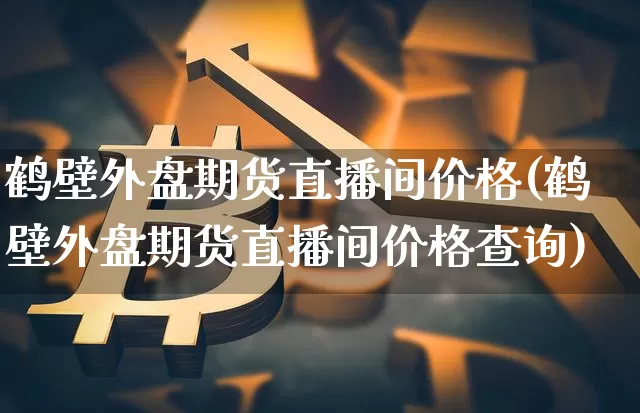 鹤壁外盘期货直播间价格(鹤壁外盘期货直播间价格查询)_https://www.qldgs.com_恒指期货_第1张