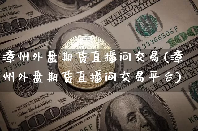 漳州外盘期货直播间交易(漳州外盘期货直播间交易平台)_https://www.qldgs.com_期货_第1张
