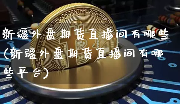新疆外盘期货直播间有哪些(新疆外盘期货直播间有哪些平台)_https://www.qldgs.com_内盘期货_第1张