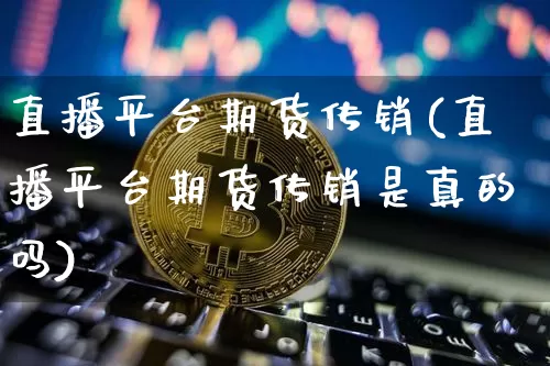 直播平台期货传销(直播平台期货传销是真的吗)_https://www.qldgs.com_黄金期货_第1张