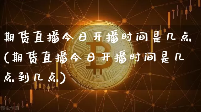 期货直播今日开播时间是几点(期货直播今日开播时间是几点到几点)_https://www.qldgs.com_期货_第1张