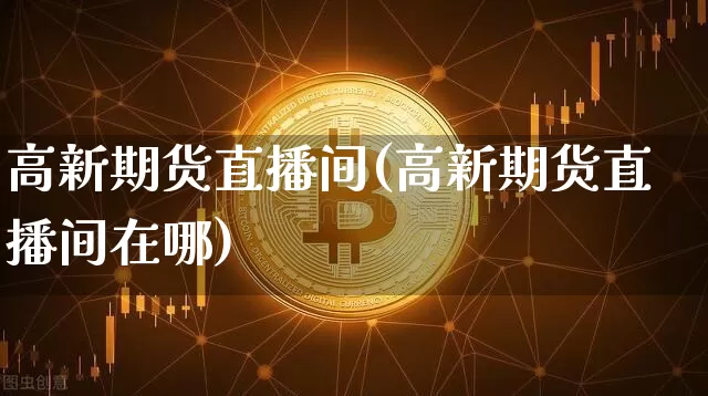 高新期货直播间(高新期货直播间在哪)_https://www.qldgs.com_国际期货_第1张
