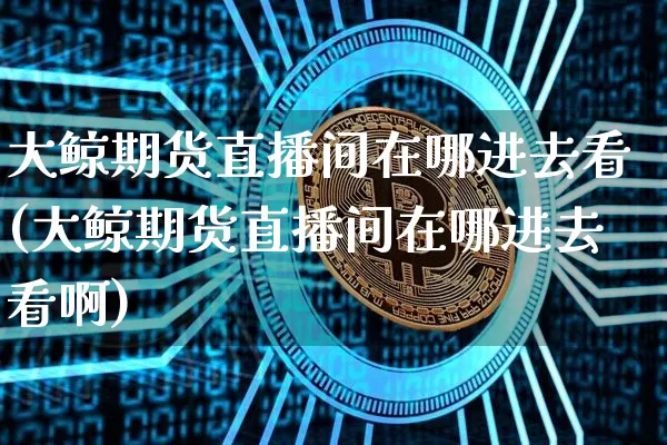 大鲸期货直播间在哪进去看(大鲸期货直播间在哪进去看啊)_https://www.qldgs.com_内盘期货_第1张