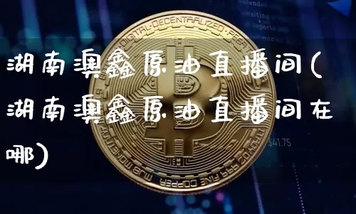 湖南澳鑫原油直播间(湖南澳鑫原油直播间在哪)_https://www.qldgs.com_内盘期货_第1张