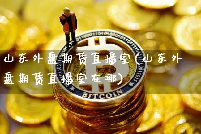 山东外盘期货直播室(山东外盘期货直播室在哪)_https://www.qldgs.com_黄金期货_第1张