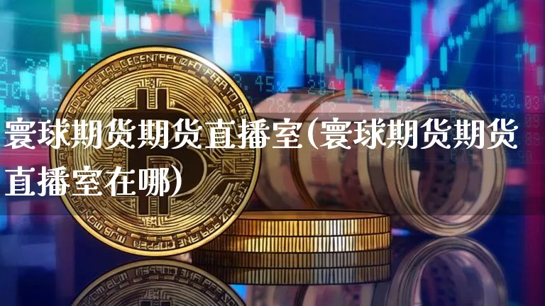 寰球期货期货直播室(寰球期货期货直播室在哪)_https://www.qldgs.com_国际期货_第1张