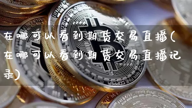 在哪可以看到期货交易直播(在哪可以看到期货交易直播记录)_https://www.qldgs.com_原油期货_第1张