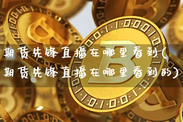 期货先锋直播在哪里看到(期货先锋直播在哪里看到的)_https://www.qldgs.com_黄金期货_第1张
