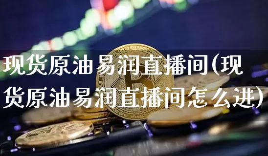 现货原油易润直播间(现货原油易润直播间怎么进)_https://www.qldgs.com_原油期货_第1张