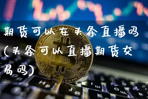 期货可以在头条直播吗(头条可以直播期货交易吗)_https://www.qldgs.com_原油期货_第1张