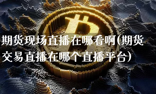 期货现场直播在哪看啊(期货交易直播在哪个直播平台)_https://www.qldgs.com_国际期货_第1张