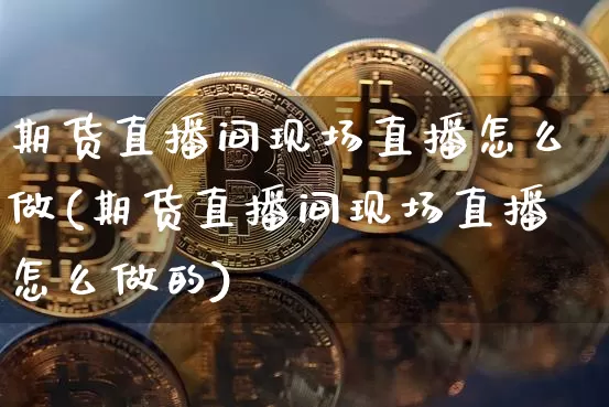 期货直播间现场直播怎么做(期货直播间现场直播怎么做的)_https://www.qldgs.com_国际期货_第1张