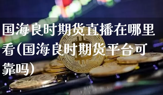 国海良时期货直播在哪里看(国海良时期货平台可靠吗)_https://www.qldgs.com_国际期货_第1张