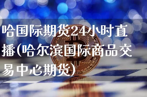 哈国际期货24小时直播(哈尔滨国际商品交易中心期货)_https://www.qldgs.com_原油期货_第1张