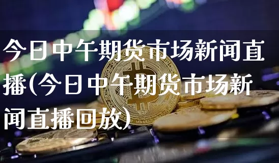 今日中午期货市场新闻直播(今日中午期货市场新闻直播回放)_https://www.qldgs.com_原油期货_第1张