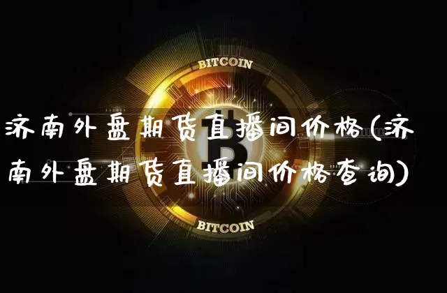 济南外盘期货直播间价格(济南外盘期货直播间价格查询)_https://www.qldgs.com_原油期货_第1张