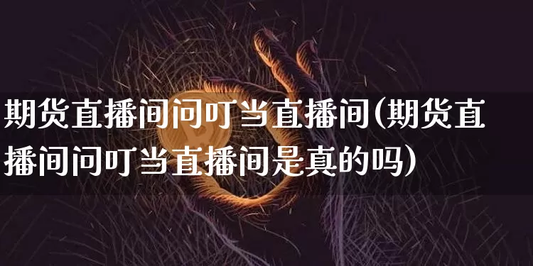 期货直播间问叮当直播间(期货直播间问叮当直播间是真的吗)_https://www.qldgs.com_国际期货_第1张
