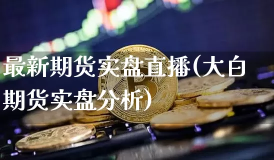 最新期货实盘直播(大白期货实盘分析)_https://www.qldgs.com_期货_第1张