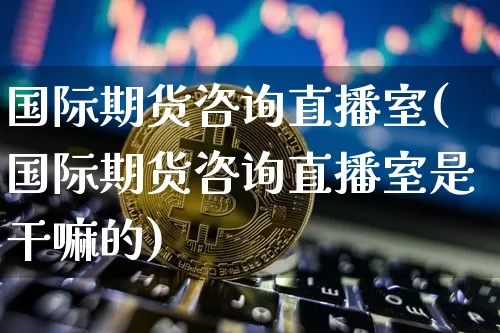 国际期货咨询直播室(国际期货咨询直播室是干嘛的)_https://www.qldgs.com_原油期货_第1张